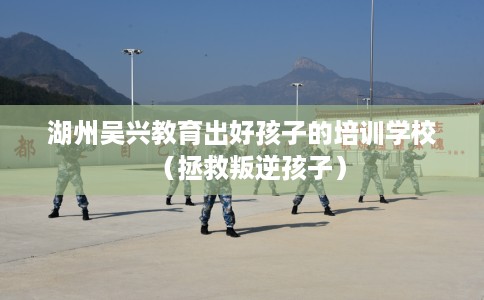 湖州吴兴教育出好孩子的培训学校（拯救叛逆孩子）