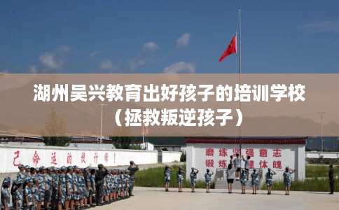 湖州吴兴教育出好孩子的培训学校（拯救叛逆孩子）