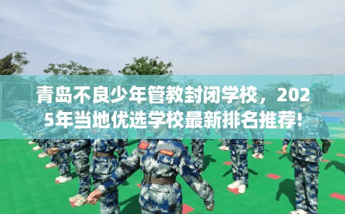 青岛不良少年管教封闭学校，2025年当地优选学校最新排名推荐!
