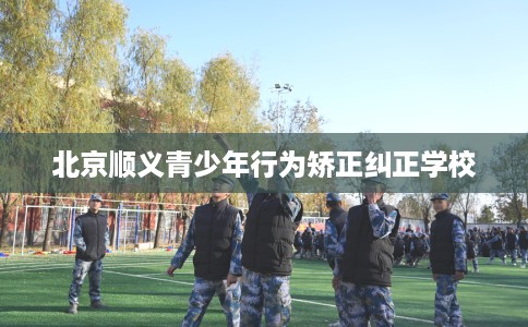 北京顺义青少年行为矫正纠正学校
