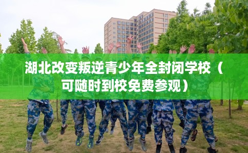 湖北改变叛逆青少年全封闭学校（可随时到校免费参观）