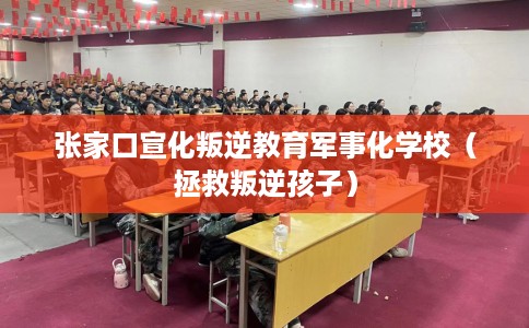 张家口宣化叛逆教育军事化学校（拯救叛逆孩子）