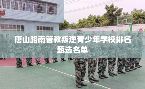 唐山路南管教叛逆青少年学校排名甄选名单