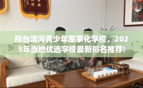 邢台清河青少年军事化学校，2025年当地优选学校最新排名推荐!