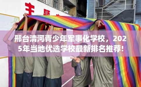 邢台清河青少年军事化学校，2025年当地优选学校最新排名推荐!