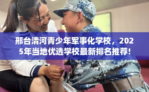 邢台清河青少年军事化学校，2025年当地优选学校最新排名推荐!