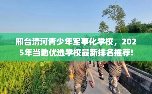 邢台清河青少年军事化学校，2025年当地优选学校最新排名推荐!