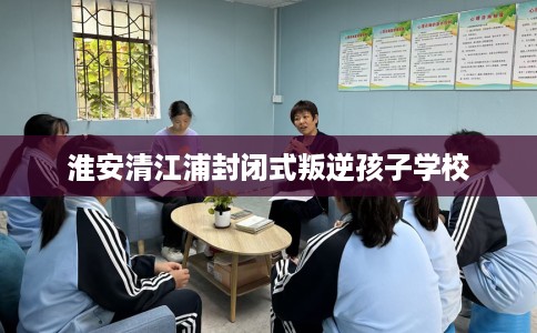 淮安清江浦封闭式叛逆孩子学校