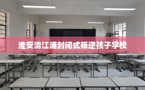淮安清江浦封闭式叛逆孩子学校
