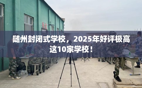随州封闭式学校，2025年好评极高这10家学校！