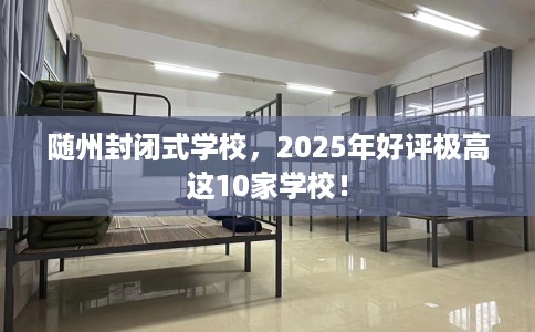 随州封闭式学校，2025年好评极高这10家学校！
