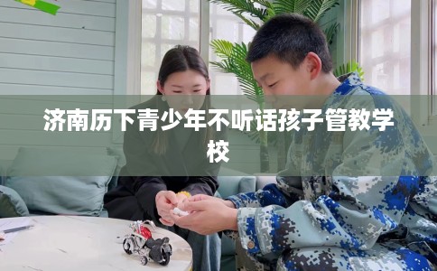 济南历下青少年不听话孩子管教学校
