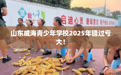 山东威海青少年学校2025年错过亏大！
