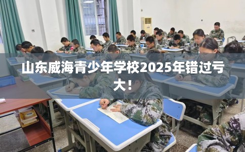 山东威海青少年学校2025年错过亏大！