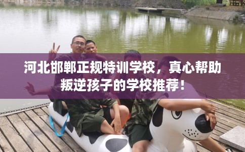 河北邯郸正规特训学校，真心帮助叛逆孩子的学校推荐！