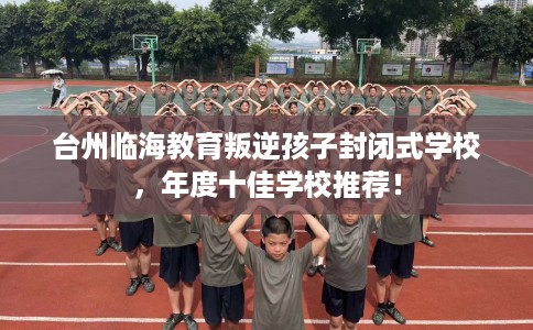 台州临海教育叛逆孩子封闭式学校，年度十佳学校推荐！