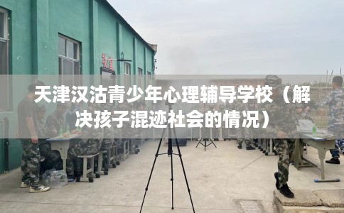 天津汉沽青少年心理辅导学校（解决孩子混迹社会的情况）