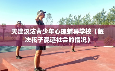 天津汉沽青少年心理辅导学校（解决孩子混迹社会的情况）