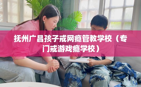 抚州广昌孩子戒网瘾管教学校（专门戒游戏瘾学校）