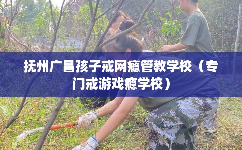 抚州广昌孩子戒网瘾管教学校（专门戒游戏瘾学校）