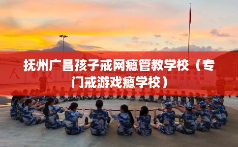抚州广昌孩子戒网瘾管教学校（专门戒游戏瘾学校）