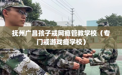 抚州广昌孩子戒网瘾管教学校（专门戒游戏瘾学校）