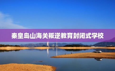 秦皇岛山海关叛逆教育封闭式学校