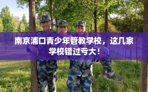 南京浦口青少年管教学校,这几家学校错过亏大! 南京浦口青少年管教学校,这几家学校错过亏大!