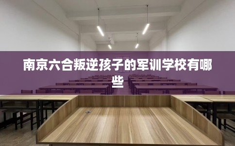 南京六合叛逆孩子的军训学校有哪些