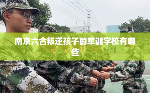 南京六合叛逆孩子的军训学校有哪些