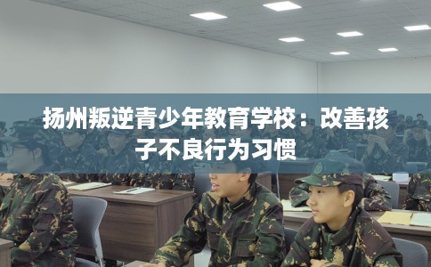 扬州叛逆青少年教育学校：改善孩子不良行为习惯