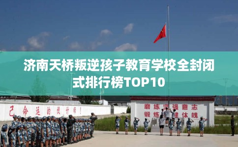 济南天桥叛逆孩子教育学校全封闭式排行榜TOP10