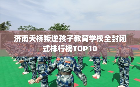 济南天桥叛逆孩子教育学校全封闭式排行榜TOP10