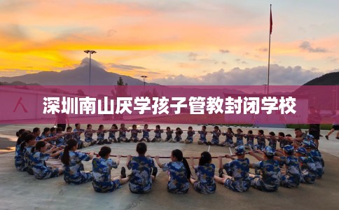 深圳南山厌学孩子管教封闭学校