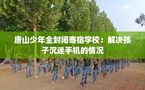 唐山少年全封闭寄宿学校:解决孩子沉迷手机的情况 唐山少年全封闭寄宿学校:解决孩子沉迷手机的情况