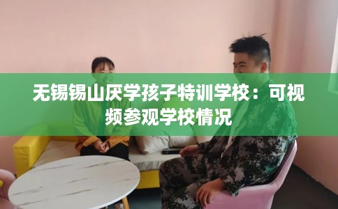 无锡锡山厌学孩子特训学校：可视频参观学校情况