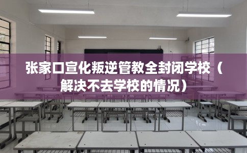 张家口宣化叛逆管教全封闭学校（解决不去学校的情况）