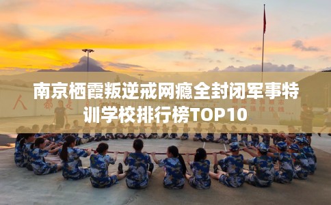 南京栖霞叛逆戒网瘾全封闭军事特训学校排行榜TOP10