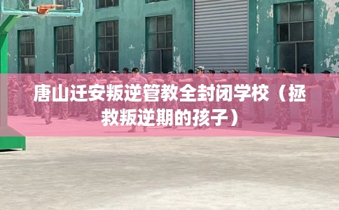 唐山迁安叛逆管教全封闭学校（拯救叛逆期的孩子）