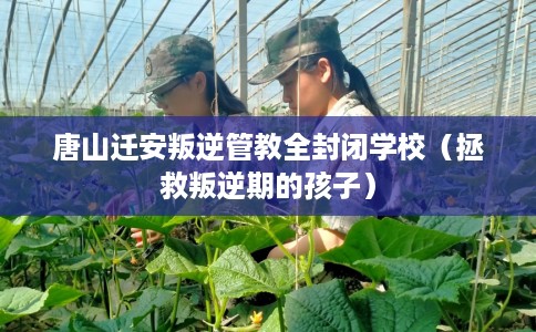 唐山迁安叛逆管教全封闭学校（拯救叛逆期的孩子）