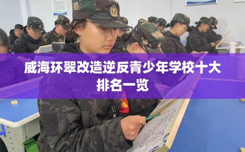 威海环翠改造逆反青少年学校十大排名一览