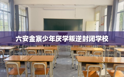 六安金寨少年厌学叛逆封闭学校