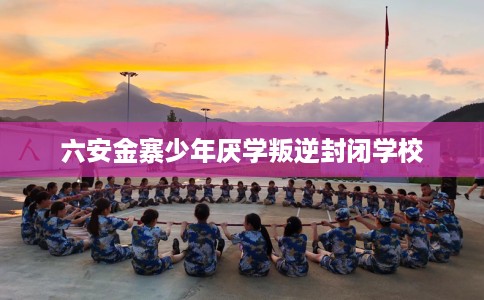 六安金寨少年厌学叛逆封闭学校