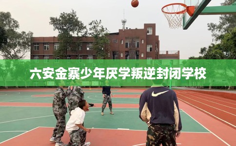 六安金寨少年厌学叛逆封闭学校