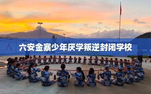 六安金寨少年厌学叛逆封闭学校