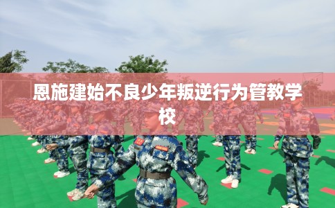 恩施建始不良少年叛逆行为管教学校