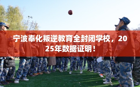 宁波奉化叛逆教育全封闭学校，2025年数据证明！