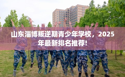 山东淄博叛逆期青少年学校，2025年最新排名推荐!