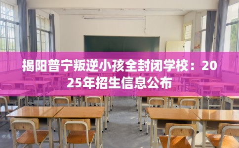 揭阳普宁叛逆小孩全封闭学校：2025年招生信息公布