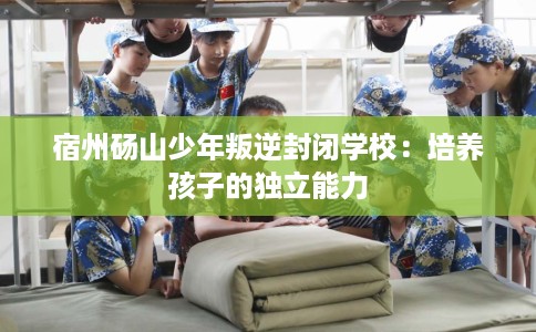 宿州砀山少年叛逆封闭学校：培养孩子的独立能力